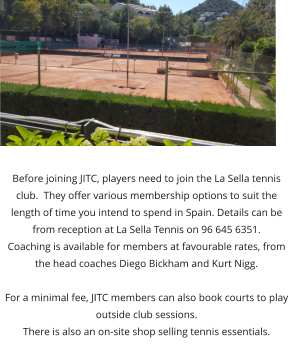 Before joining JITC, players need to join the La Sella tennis club.  They offer various membership options to suit the length of time you intend to spend in Spain. Details can be from reception at La Sella Tennis on 96 645 6351. Coaching is available for members at favourable rates, from the head coaches Diego Bickham and Kurt Nigg.  For a minimal fee, JITC members can also book courts to play outside club sessions. There is also an on-site shop selling tennis essentials.